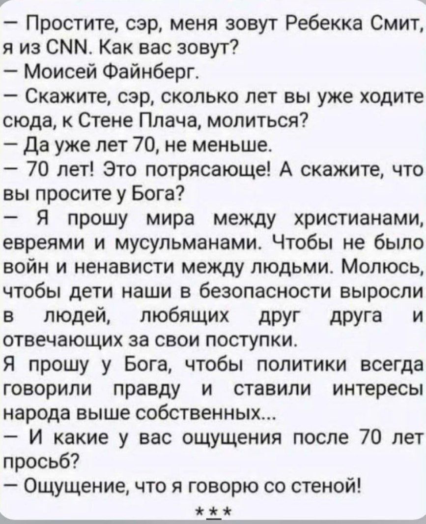 — Простите, сэр, меня зовут Ребекка Смит, я из CNN. Как вас зовут?\n— Моисей Файнберг.\n— Скажите, сэр, сколько лет вы уже ходите сюда, к Стене Плача, молиться?\n— Да уже 70 лет, не меньше.\n— 70 лет! Это потрясающе! А скажите, что вы просите у Бога?\n— Я прошу у Бога, чтобы мир между христианами, евреями и мусульманами. Чтобы не было войн и ненависти между людьми. Молюсь, чтобы дети наши в безопасности выросли в людей, любящих друг друга и отвечающих за свои поступки.\nЯ прошу у Бога, чтобы политики всегда говорили правду и ставили интересы народа выше собственных...\n— И какие у вас ощущения после 70 лет просьб?\n— Ощущение, что я говорю со стеной!