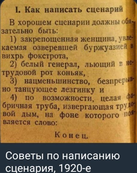 I. Как написать сценарий
В хорошем сценарии должны обязательно быть:
1) закрепощенная женщина, увлекаемая озверевшей буржуазией в вихрь фокстратора,
2) белый генерал, любящий в не-трудовой рот коньяк,
3) нацменьшинство, беспрерывно танцующее лезгинку и
4) по возможности, целая фабричная труба, извергающая трудовой дым, на фоне которого появляется слово:
Конец.