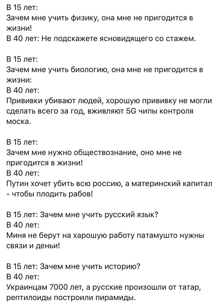 В 15 лет:
Зачем мне учить физику, она мне не пригодится в жизни!
В 40 лет: Не подскажете ясновидящего со стажем.

В 15 лет:
Зачем мне учить биологию, она мне не пригодится в жизни:
В 40 лет:
Прививки убивают людей, хорошую прививку не могли сделать всего за год, вживляют 5G чипы контроля моска.

В 15 лет:
Зачем мне нужно обществознание, оно мне не 