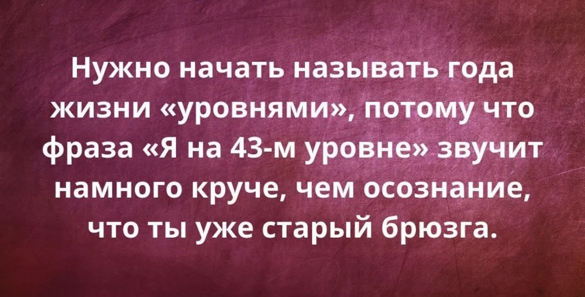 Нужно начать называть года жизни уровнями ЬЁЁЭЁТО фраза Я на 43 м уровне звучит намного круче чем осознание что ты уже старый брюзга