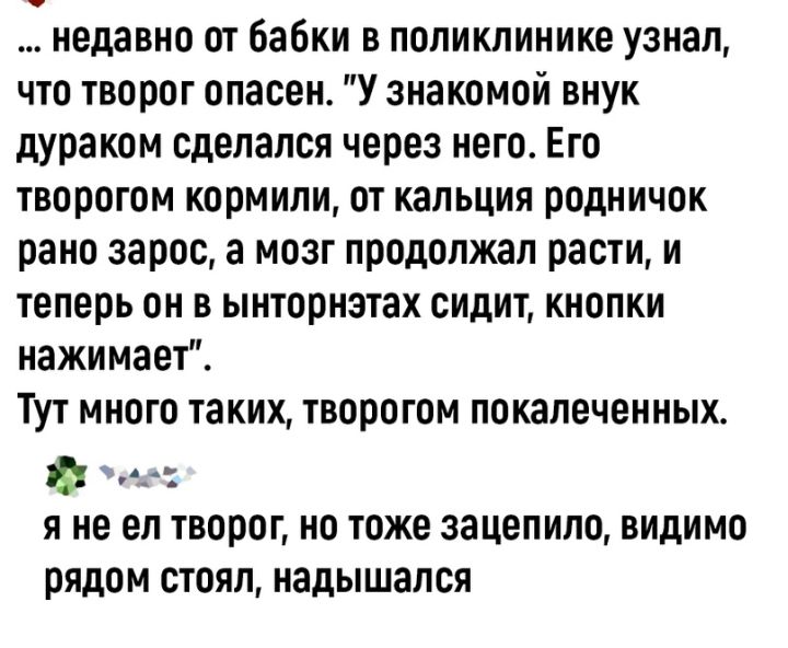 недавно от Бабки в поликлинике узнал что творог опасен У знакомой внук дураком сделался через него Его творогом кормили от кальция родничок рано зарос а мозг продолжал расти и теперь он в ынториэтах сидит кнопки нажимает Тут много таких творогом покалеченных Я не ел ТВППОГ НО ТОЖЕ зацепило ВИдИМО РЯДОМ СТОЯЛ надышалсп