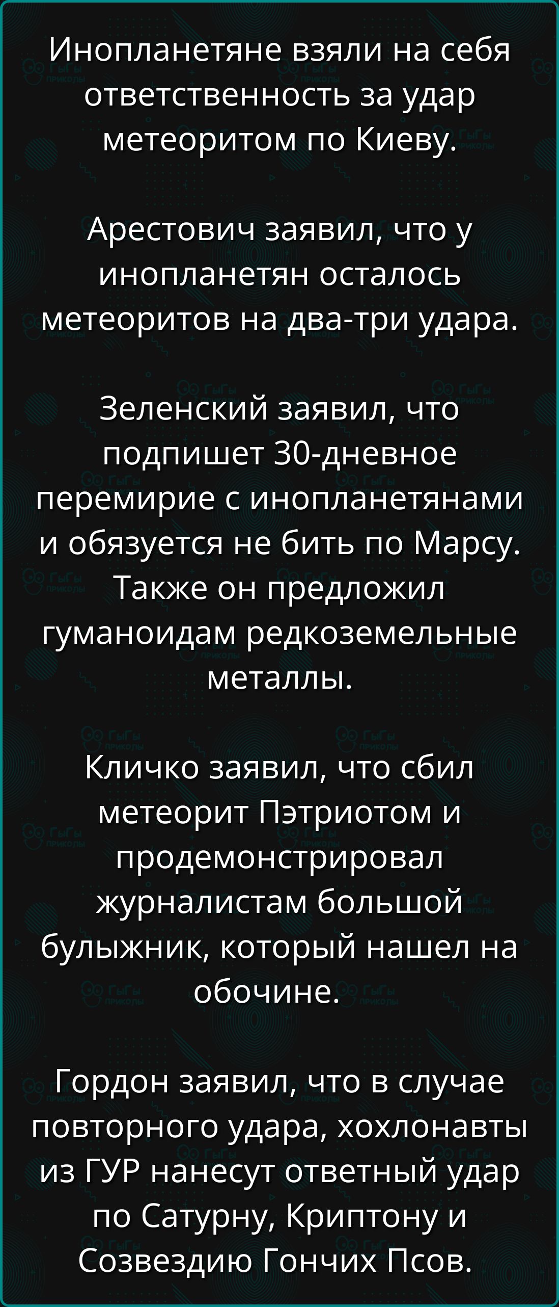 Инопланетяне взяли на себя ответственность за удар метеоритом по Киеву.

Арестович заявил, что у инопланетян осталось метеоритов на два-три удара.

Зеленский заявил, что подпишет 30-дневное перемирие с инопланетянами и обязуется не бить по Марсу. Также он предложил гуманоидам редкоземельные металлы.

Кличко заявил, что сбил метеорит Пэтриотом и продемонтсрировал журналистам большой булыжник, который нашел на обочине.

Гордон заявил, что в случае повторного удара, хохловаты из ГУР нанесут ответный удар по Сатурну, Криптону и Созвездию Гончих Псов.