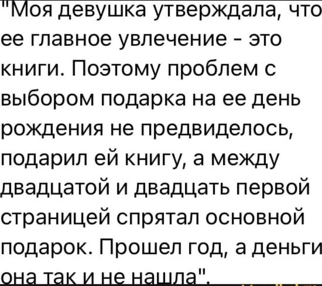 моя девушка утверждала, что ее главное увлечение  это книги. Поэтому проблем с выбором подарка на ее день рождения не предвиделось, подарил ей книгу, а между двадцатой и двадцать первой страницей спрятал основной подарок. Прошел год, а деньги она так и ненашла ,