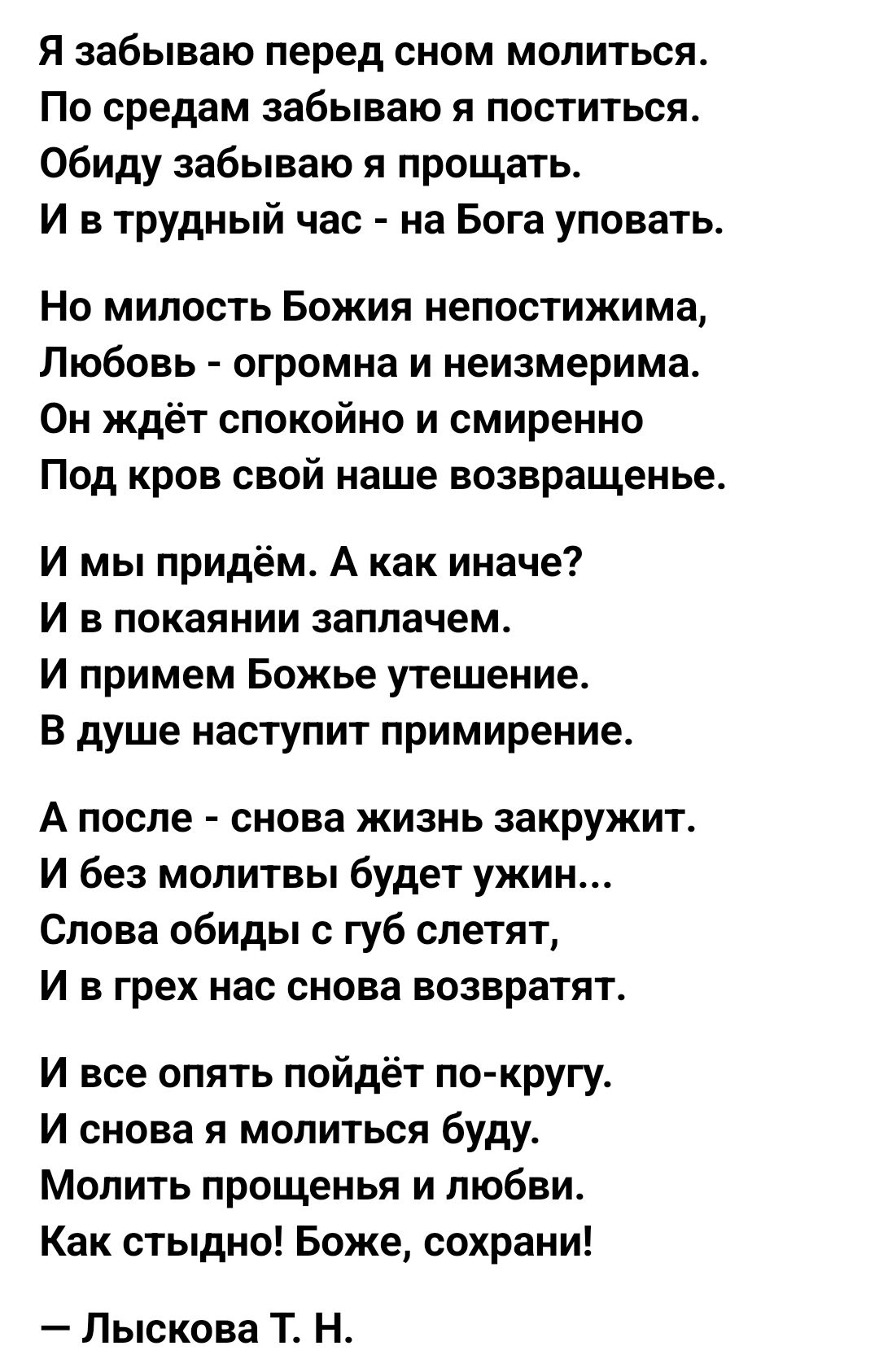 Я забываю перед сном молиться По средам забываю я поститься обиду забываю я прощать И в трудный час на Бога уповать Но милость Божия непостижима Любовь огромна и неизмерима Он ждёт спокойно и смиренно Под кров свой наше возвращенье И мы придём А как иначе И в покаянии заплачем И примем Божье утешение В душе наступит примирение А после снова жизнь закружит И без мопитвы будет ужин Слова обиды губ с