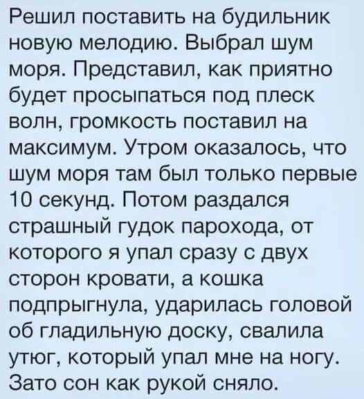 Решил поставить на будильник новую мелодию Выбрал шум моря Представил как приятно будет просыпаться под плеск волн громкость поставил на максимум Утром оказалось что шум моря там был только первые 10 секунд Потом раздался страшный гудок парохода от которого я упал сразу с двух сторон кровати а кошка подпрыгнула ударилась головой об гладильную доску