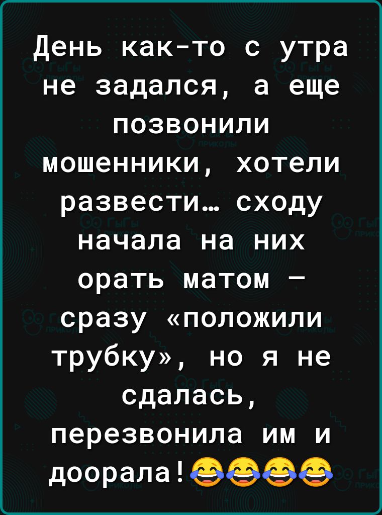 день как то с утра не задался а еще позвонили мошенники хотели развести сходу начала на них орать матом сразу положили трубку но я не сдалась перезвонила им и доорала ЭФФФ