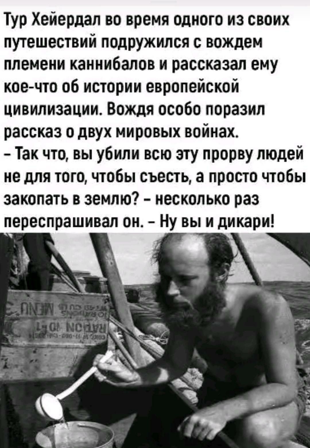 Тур Хейердал во время одного из своих путешествий подружился с вождем племени каннибалов и рассказал ему кое что об истории европейской цивилизации Вождя особо поразил рассказ о двух мировых войнах Так что вы убили всю эту прорву людей не для того чтобы съесть а просто чтобы закопать в землю несколько раз переспрашивал он Ну вы и дикари