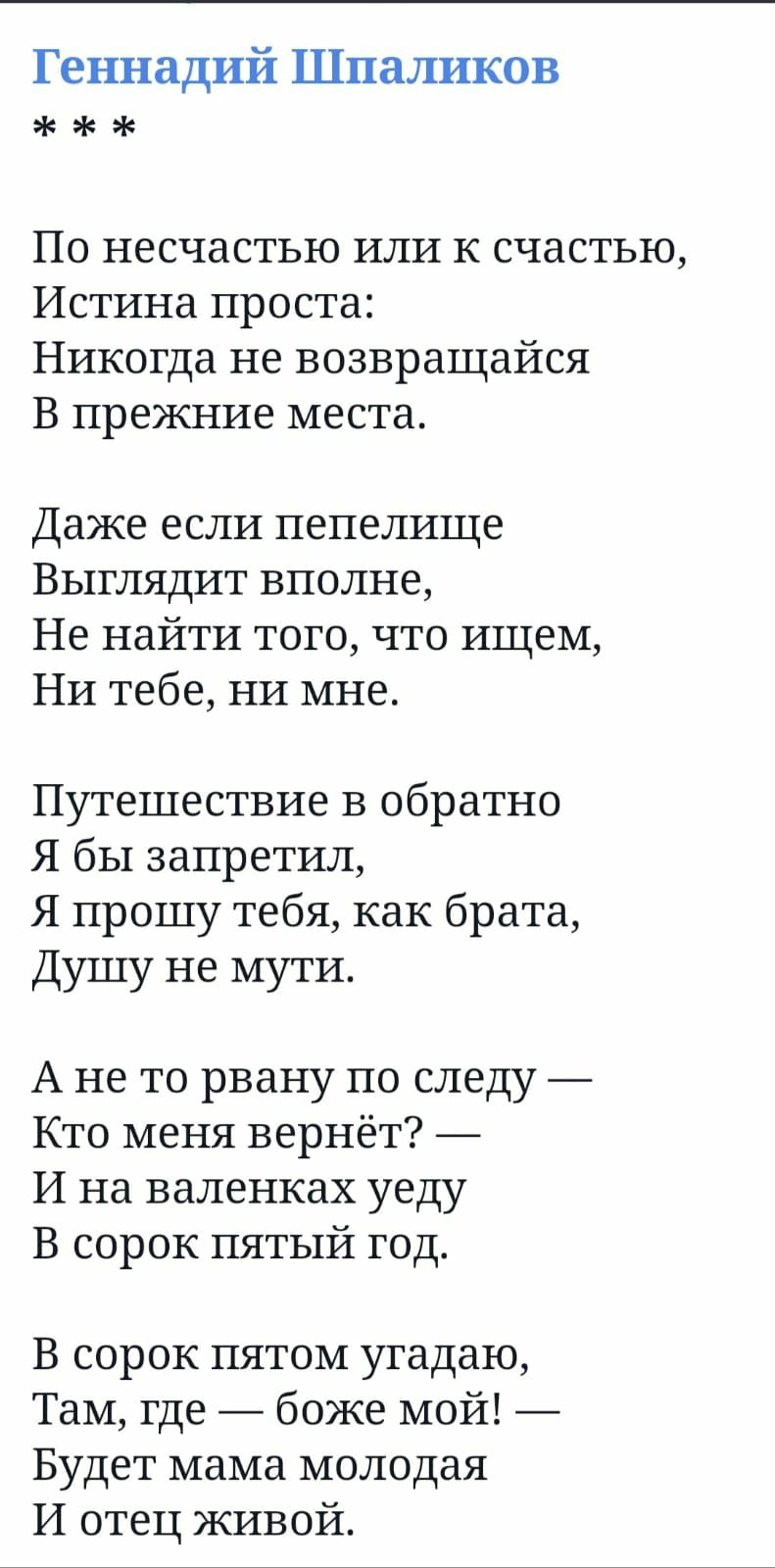 Геннадий Шпаликов По несчастью или к счастью Истина проста Никогда не возвращайся В прежние места Даже если пепелище Выглядит вполне Не найти того что ищем Ни тебе ни мне Путешествие в обратно Я бы запретил Я прошу тебя как брата Душу не мути А не то рвану по следу Кто меня вернёт И на валенках уеду В сорок пятый год В сорок пятом угадаю Там где бо