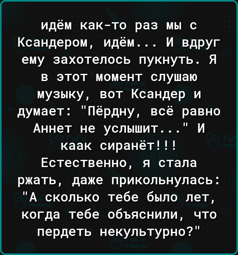 идём както раз мы с Ксандером идём И вдруг ему захотелось пукнуть Я в этот момент слушаю музыку вот Ксандер и думает Пёрдну всё равно Аннет не услышит И каак сиранёт Естественно я стала ржать даже прикольнупась А сколько тебе было лет когда тебе объяснили что пердеть некупьтурно