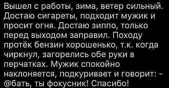 Вышел 0 работы зима ветер сильный Достаю сигареты подходит мужик и просит огня Достаю зиппо только перед выходом заправил Походу протёк бензин хорошенько тк когда чиркнул загорелись обе руки в перчатках Мужик спокойно наклоняется подкуривает и говорит бать ты фокусник Спасибо