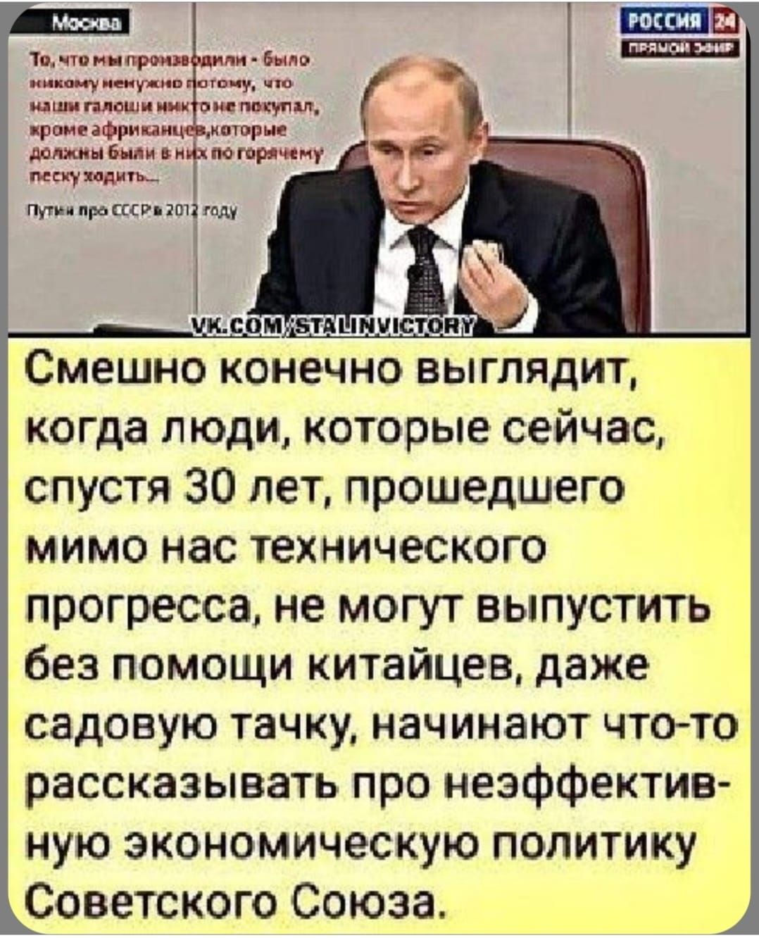 Москва
Россия 24
То, что мы производили – было никому не нужно потому, что наш галоши никто не покупал, кроме африканцев, которые должны были в них по гендерным алям ходить.
Путин про СССР в 2012 году
Смешно конечно выглядит, когда люди, которые сейчас, спустя 30 лет, прошедшего мимо нас технического прогресса, не могут выпустить без помощи китайцев, даже садовую тачку, начиная что-то рассказывать про неэффективную экономическую политику Советского Союза.