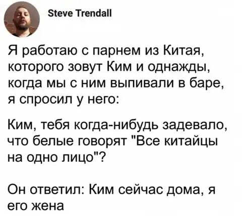 еуе ТгепааП Я работаю с парнем из Китая которого зовут Ким и однажды когда мы с ним выпивали в баре я спросил у него Ким тебя когда нибудь задевапо что белые говорят Все китайцы на одно лицо Он ответил Ким сейчас дома я его жена