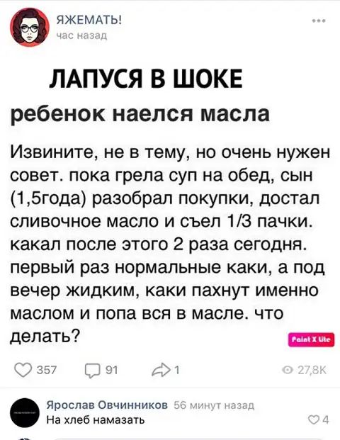 ЯЖЕМАТЬ ЛАПУСЯ В ШОКЕ ребенок наелся масла Извините не в тему но очень нужен совет пока грела суп на обед сын 1 5года разобрал покупки достал сливочное масло и съел 13 пачки какал после этого 2 раза сегодня первый раз нормальные каки а под вечер жидким каки пахнут именно маслом и попа вся в масле что делать Ярсслав Овчинников На пеб намазать