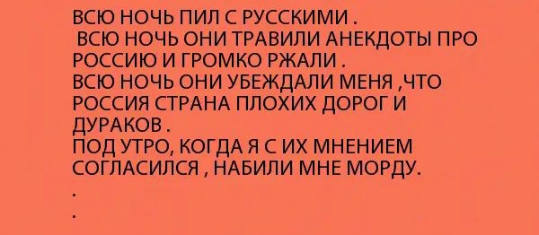 ВСЮ НОЧЬ ПИЛ С РУССКИМИ ВСЮ НОЧЬ ОНИ ТРАВИЛИ АНЕКДОТЫ ПРО РОССИЮ И ГРОМКО РЖАЛИ ВСЮ НОЧЬ ОНИ УБЕЖДАПИ МЕНЯ ЧТО РОССИЯ СТРАНА ПЛОХИХ ДОРОГ И ДУРАКОВ ПОД УТРО КОГДАЯ С ИХ МНЕНИЕМ СОГЛАСИЛСЯ НАБИЛИ МНЕ МОРДУ
