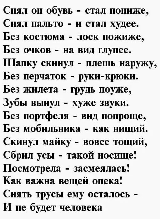 Снял он обувь стал пониже Снял пальто и стал худее Без костюма лоск пожиже Без очков на вид глупее Шашу скинул плешь наружу Без перчаток руки крюки Без жилета грудь поуже Зубы вьшул хуже звуки Без портфеля вид попроще Без мобильшиша как шпшп71 Скинул майку вовсе тошш71 Сбрил усы такой носшце Посмотрела засмеялась Как важна вещей опека Снять трусы ему осталось И не будет человека