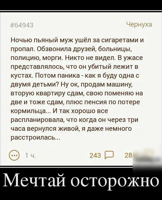 Ночью пьяный муж ушёл за сигаретами и пропал обзвонила друзей больницы полицию морги Никто не видел В ужасе представлялось что он убитый лежит в кустах Потом паника _ как я буду одна с двумя детьми Ну ок продам машину вторую квартиру сдам свою поменяю на две и тоже сдам плюс пенсия по потере кормильца И так хорошо все распланировала что когда он через три часа вернулся живой я даже немного расстро