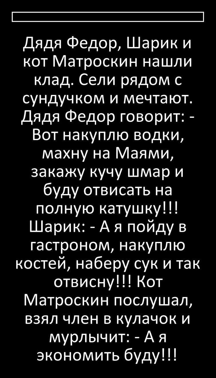 Дядя Федор Шарик и кот Матроскин нашли клад Сели рядом с сундуч ком и мечтают Дядя Федор говорит Вот накуплю водки махну на Маями закажу кучу шмар и буду отвисать на полную катушку Шарик А я пойду в гастроном накуплю костей наберу сук и так отвисну Кот Матроскин послушал взял член в кулачок и мурлычит А я экономить буду