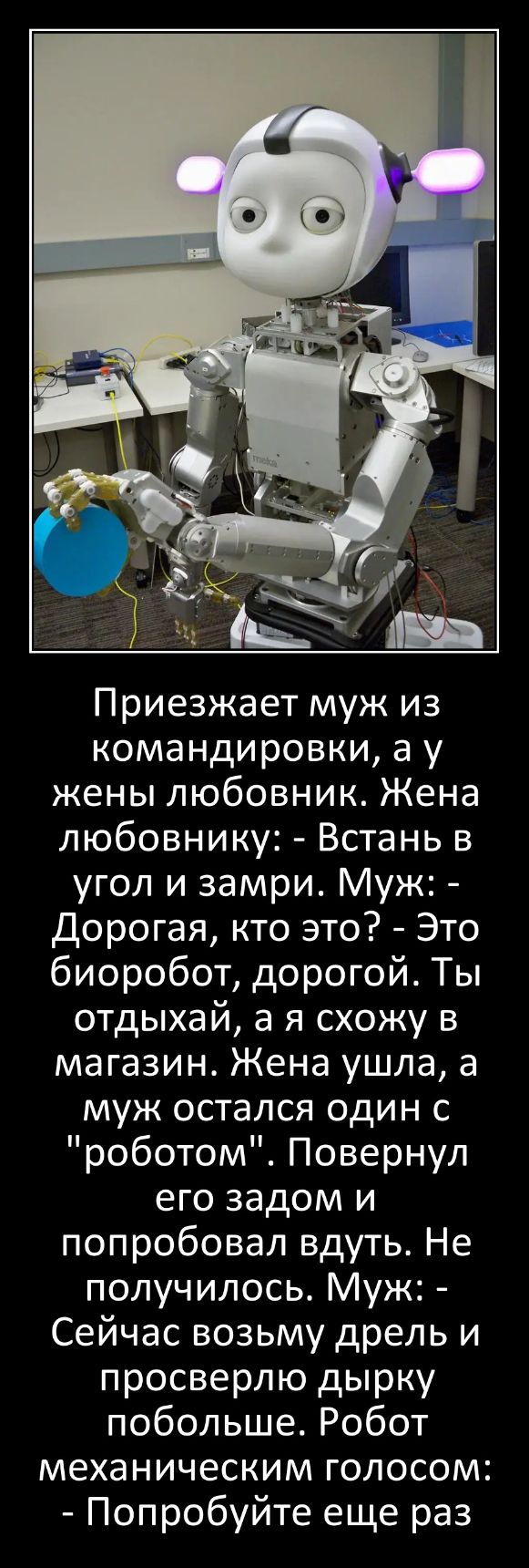 Приезжает муж из командировки а у жены любовник Жена любовнику Встань в угол и замри Муж Дорогая кто это Это биоробот дорогой Ты отдыхай а я схожу в магазин Жена ушла а муж остался один с роботом Повернул его задом и попробовал вдуть Не получилось Муж Сейчас возьму дрель и просверлю дырку побольше Робот механическим голосом Попробуйте еще раз