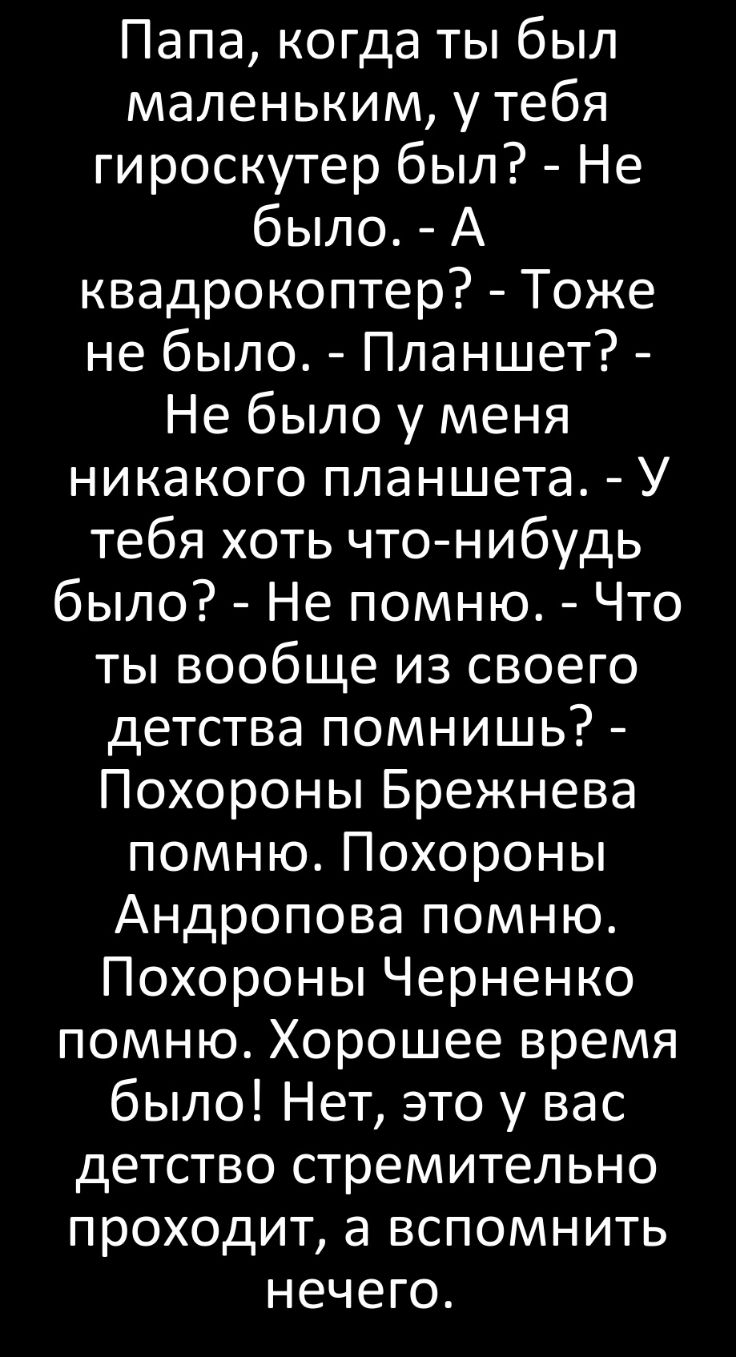 Папа когда ты был маленьким у тебя гироскутер был Не было А квадрокоптер Тоже не было Планшет Не было у меня никакого планшета У тебя хоть что нибудь было Не помню Что ты вообще из своего детства помнишь Похороны Брежнева помню Похороны Андропова помню Похороны Черненко помню Хорошее время было Нет это у вас детство стремительно проходит а вспомнить нечего