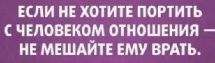 ЕСЛИ НЕ ХОТИТЕ ПОРТИТЬ С ЧЕЛОВЕКО ОТНОШЕНИЯ НЕ МЕШАИТЕ ЕМУ ВРАТЬ