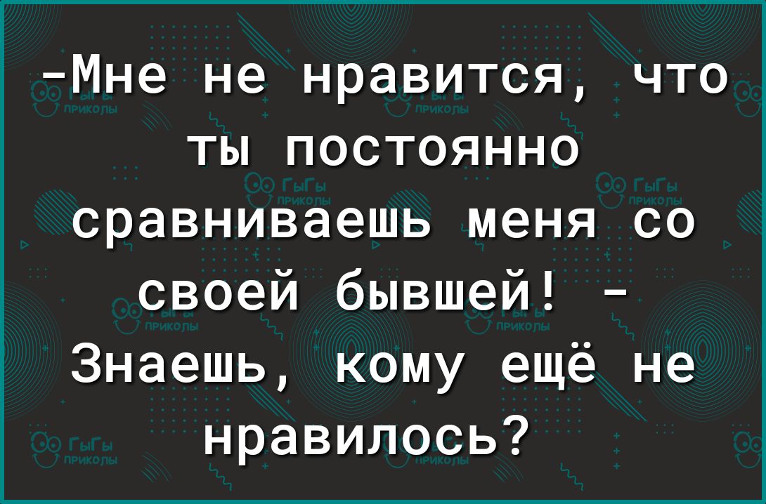 Мне не нравится что ты постоянно сравниваешь меня со своей бывшей Знаешь кому ещё не нравилось