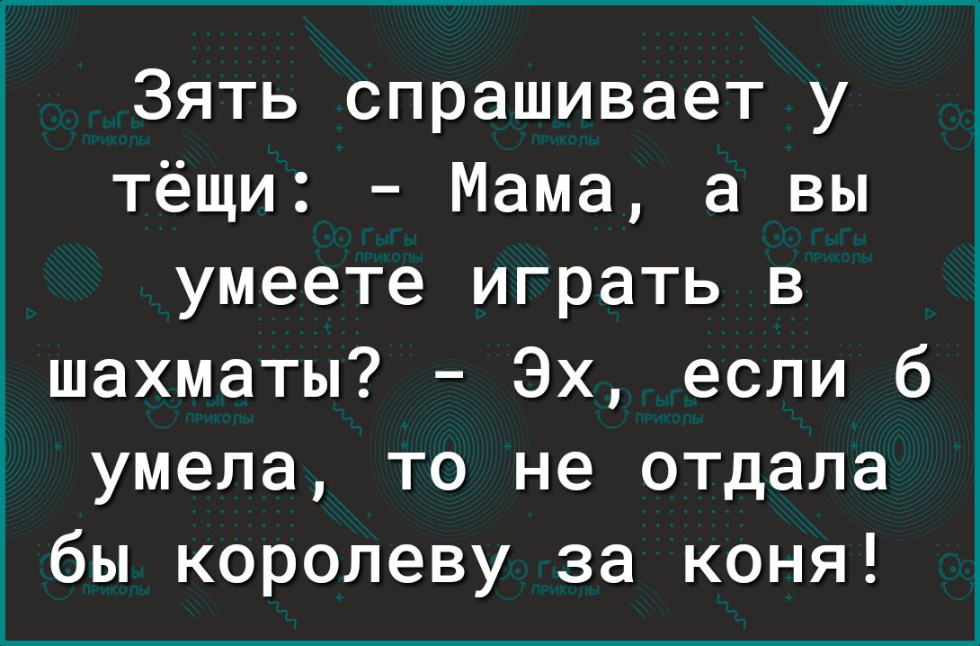 Зять спрашивает у тёщи Мама а вы умеете играть в шахматы Эх если б умела то не отдала бы королеву за коня