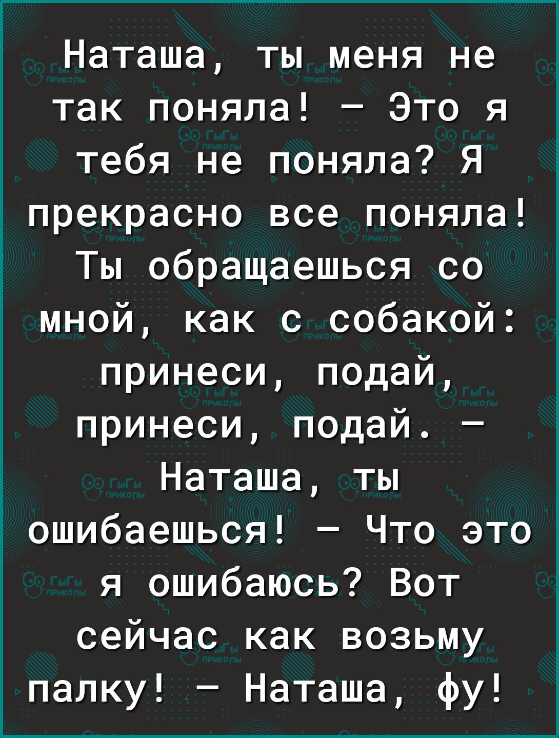 Наташа ты меня не так поняла Это я тебя не поняла Я прекрасно все поняла Ты обращаешься со мной как с собакой принеси подай принеси подай Наташа ты ошибаешься Что это я ошибаюсь Вот сейчас как возьму папку Наташа фу
