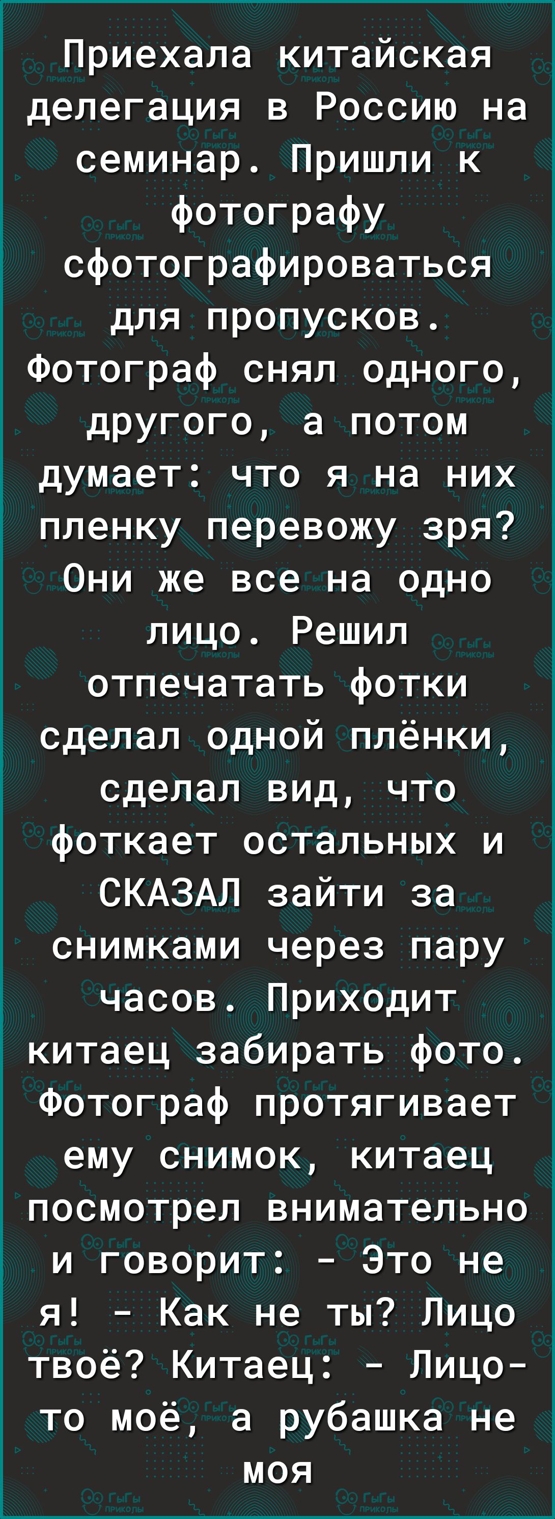 Приехала китайская делегация в Россию на семинар Пришли к фотографу сфотографироваться для пропусков Фотограф снял одного другого а потом думает что я на них пленку перевожу зря Они же все на одно лицо Решил отпечатать фотки сделал сдной плёнки сделал вид что фоткает остальных и СКАЗАЛ зайти за снимками через пару часов Приходит Ё китаец забирать фото Фотограф протягивает ему снимок китаец посмотр
