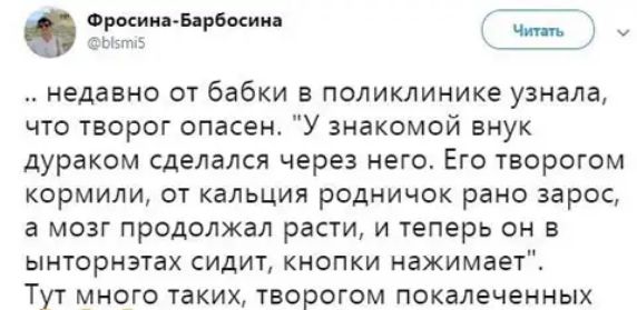 недавно от бабки в поликлинике узнала что творог опасен У знакомой внук дураком сделался через него Его творогом кормили от кальция родничок рано зарос а мозг продолжал расти и теперь он в ынторнэтах СИДИТ КНОПКИ нажимает Тут много таких творогом покалеченных