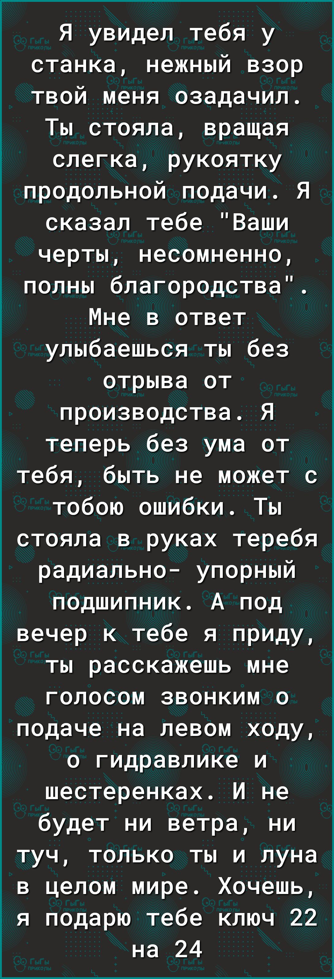 Я увидел тебя у станка нежный взор твой меня озадачил Ты стояла вращая слегка рукоятку продольной подачи Я сказал тебе Ваши черты несомненно полны благородства Мне в ответ улыбаешься ты без отрыва от производства Я теперь без ума от тебя быть не может с тобою ошибки Ты стояла в руках теребя радиально упорный подшипник А под Ё вечер к тебе я приду ты расскажешь мне голосом звонким о подаче на левом