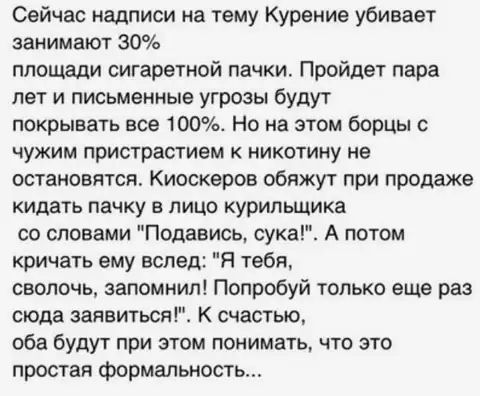 Сейчас надписи на тему Курение убивает занимают 30 площади сигаретной пачки Пройдет пара лет и письменные угрозы будут покрывать все 100 Но на этом борцы с чужим пристрастием к никотину не остановятся Киоскеров обяжут при продаже кидать пачку в лицо курильщика со словами Подавись сука А потом кричать ему вслед Я тебя сволочь запомнил Попробуй только еще раз сюда заявиться К счастью оба будут при э