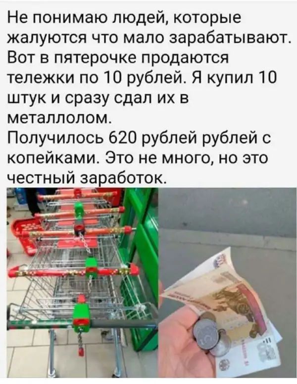 Не понимаю людей которые жалуются что мало зарабатывают Вот в пятерочке продаются тележки по 10 рублей Я купил 10 штук и сразу сдал их в металлолом Получилось 620 рублей рублей с копейками Это не много но это честный заработок