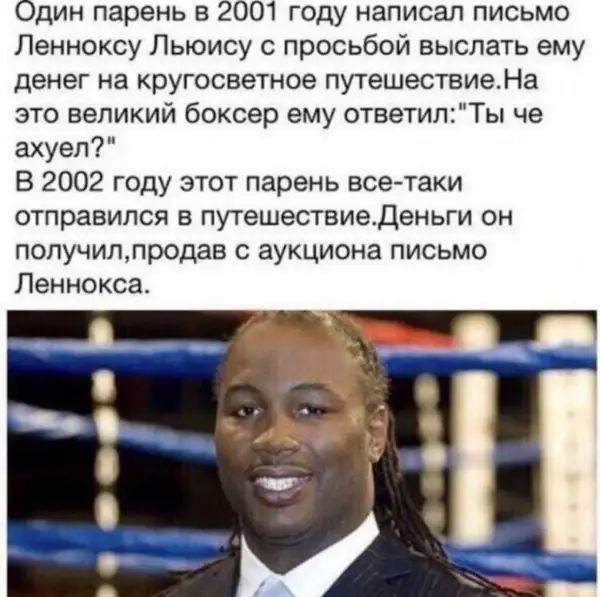 Один парень в 2001 году написал письмо Ленноксу Льюису с просьбой выслать ему денег на кругосветное путешествиеНа это великий боксер ему ответилТы че ахуел В 2002 году этот парень все таки отправился в путешествиеденьги он попучилпродав с аукциона письмо Ленноксас