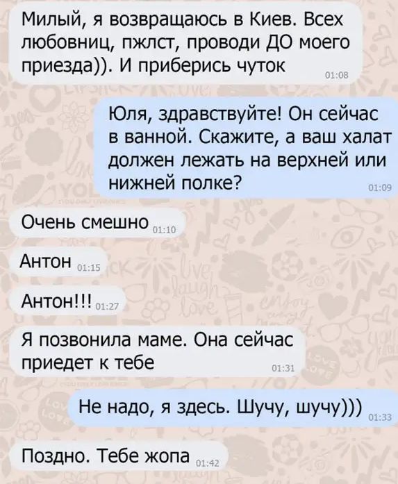 Милый я возвращаюсь в Киев Всех любовниц пжлсг проводи ДО моего приезда И приберись чуток Юля здравствуйте Он сейчас в ванной Скажите а ваш халат должен лежать на верхней или нижней полке Очень смешно Антон Антон Я позвонила маме Она сейчас приедет к тебе Не надо я здесь ШУЧУ ШУЧУ Поздно Тебе жопа