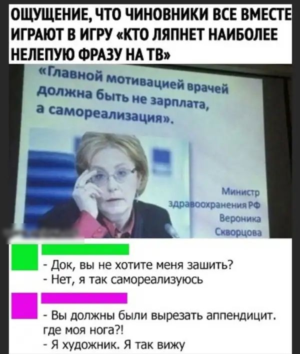 ОЩУЩЕНИЕ ЧТО ЧИНОВНИКИ ВСЕ ВМЕСТЕ ИГРАЮТ В ИГРУ КТО ЛЯПНЕТ НАИБОЛЕЕ НЕЛЕПУЮ ФРАЗУ НА ТВ аЧИЕй Врачей зарплата а самореализация Док вы не хотите меня зашить Нет я так самореализуюсь Вы должны были вырезать аппендицит где моя нога Я художник Я так вижу