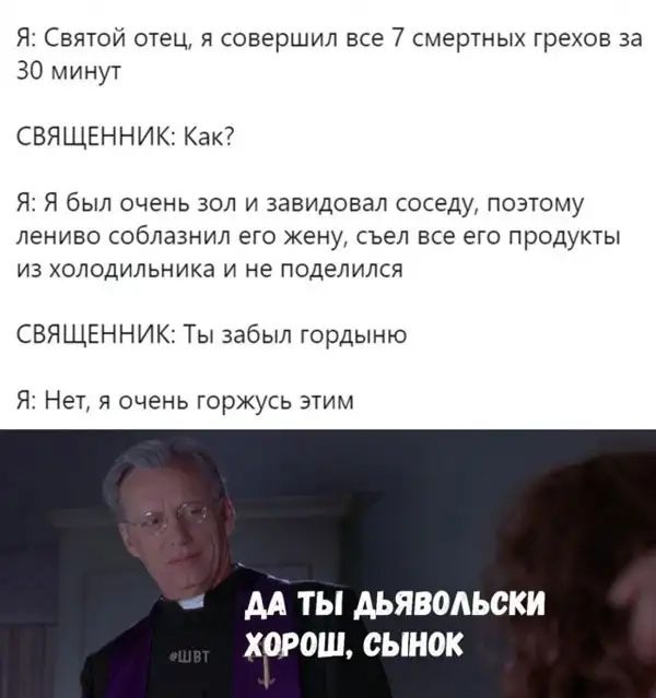 Я Святой отец я совершил все 7 смертных грехов за 30 минут СВЯЩЕННИК Как Я Я был очень зол и завидовал соседу поэтому лениво соблазнил его жену съел все его продукты из холодильника и не поделился СВЯЩЕННИК Ты забыл гордыню Я Нет я очень горжусь этим АА ТЫ АЬЯВОАЬСКИ ХОРОШ сынок