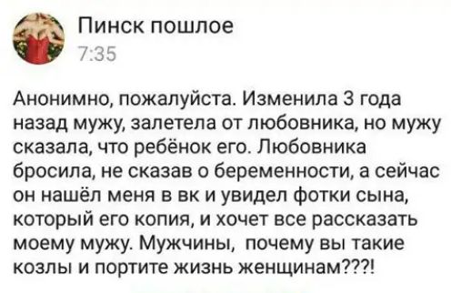 Пинск пошпое 7 3 Анонимно пожалуйста Изменила 3 года назад мужу запетепа от любовника но мужу сказала что ребёнок его Пюбовника бросила не сказав беременности а сейчас он нашёл меня в вк и увидел фотки сына который его копия и хочет все рассказать моему мужу Мужчины почему вы такие козлы и портите жизнь женщинам