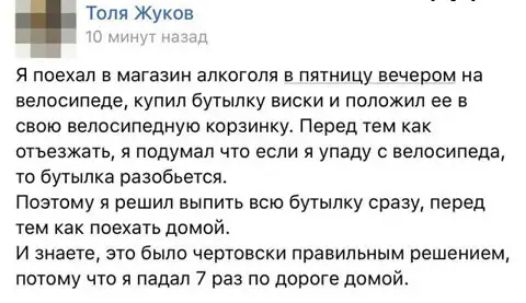 Топя Жуков 7 И Я поехал в магазин алкоголя в пятницу вечером на велосипеде купил бутылку виски и положил ее в свою велосипедную корзинку Перед тем как отъезжать я подумал что если я упаду с велосипеда то бутылка разобьется Поэтому я решил выпить всю бутылку сразу перед тем как поехать домой И знаете это было чертовски правильным решением потому что я падал 7 раз по дороге домой