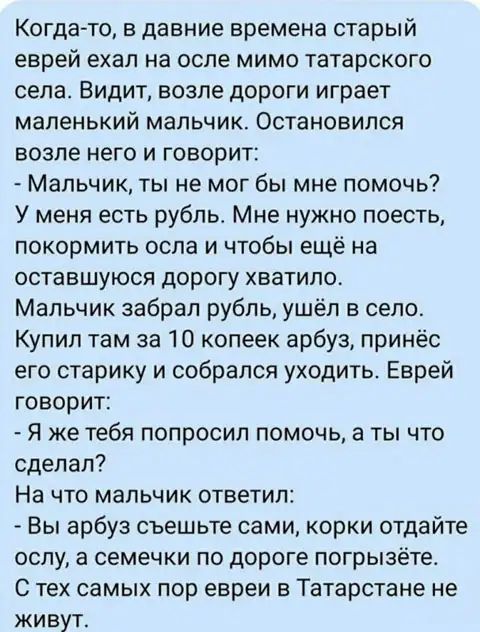 Когда то в давние времена старый еврей ехал на осле мимо татарского села Видит возле дороги играет маленький мальчик Остановился возле него и говорит Мальчик ты не мог бы мне помочь У меня есть рубль Мне нужно поесть покормить оспа и чтобы ещё на оставшуюся дорогу хватило Мальчик забрал рубль ушёл в село Купип там за 10 копеек арбуз принёс его старику и собрался уходить Еврей говорит Я же тебя поп