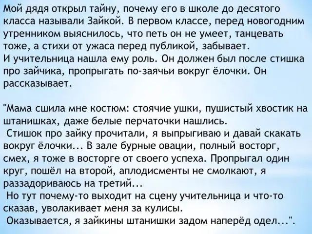 Мой дядя открыл тайну почему его в школе до десятого класса называли Зайкой В первом классе перед новогодним утренником выяснилось что петь он не умеет танцевать тоже а стихи от ужаса перед публикой забывает И учительница нашла ему роль Он должен был после стишка про зайчика пропрыгать по заячьи вокруг ёлочки Он рассказывает Мама СШИЛЕ мне КОСТЮМ СТОЯЧИЭ УШКИ ПУШИСТЫЙ ХВОСТИК на ШТЗНИШКЗХ даже бел