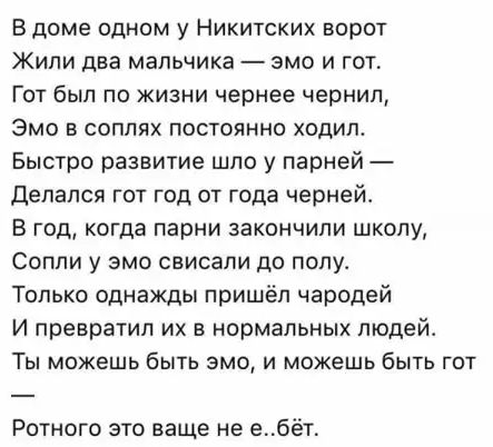 В доме одном у Никитских ворот Жили два мальчика эмо и гот Гот был по жизни чернее чернил ЭМО В СОПЛЯХ ПОСТОЯННО ХОДИЛ Быстро развитие шло у парней делался гот год от года чернеи В год когда парни закончили школу СОППИ У ЭМО СВИСЭПИ ЦО ПОПУ Только однажды пришёл чародей И превратил их в нормальных людей ТЫ МОЖЕШЬ бЫТЬ ЭМО И МОЖЕШЬ бЫТЬ ГОТ Ротного это ваще не е бёт