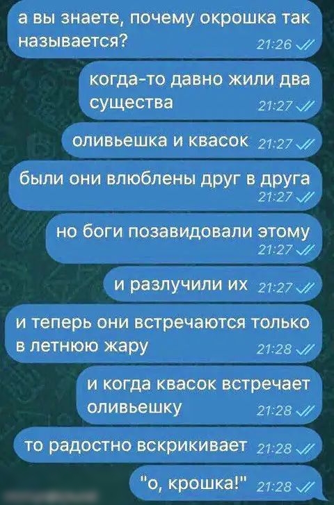 а вы знаете почему окрошка так называется 2726 когда то давно ЖИЛИ два существа 2727 оливьешка И квасок 272 были они влюблены дРУГ в ЦРУГа 27127 м НО бОГИ ПОЗВВИДОВЗПИ ЭТОМУ 2727 и разлучили их 21 27 И теперь ОНИ ВСТРЁЧЭЮТСЯ ТОЛЬКО В ЛЕТНЮЮ жару 2728 х И когда квасок встречает ОЛИВЬЕШКУ 2728 ТО радостно вскрикивает 2728 0 Крошка 2128