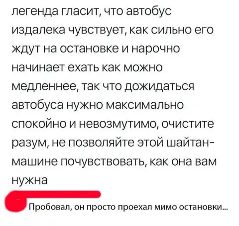 легенда гласит что автобус издалека чувствует как сильно его ждут на остановке и нарочно начинает ехать как можно медленнее так что дожидаться автобуса нужно максимально спокойно и невозмутимо очистите разум не позволяйте этой шайтан машине почувствовать как она вам нужна Пробовал он просто проехал мимо остановки