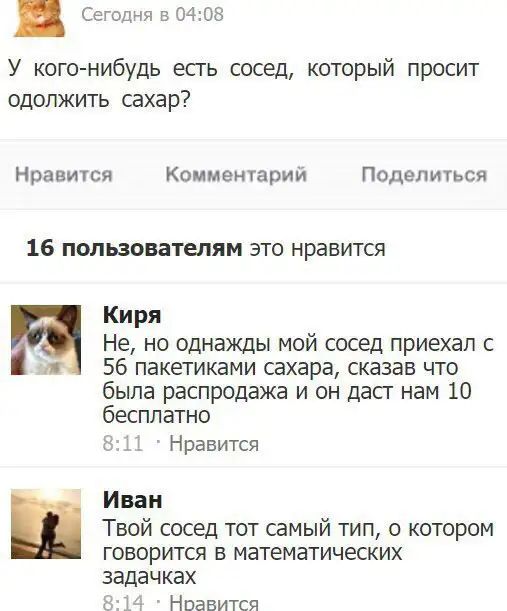 Сегодня в 0403 У кого нибудь есть сосед который просит одолжить сахар Нравится Комментарий Поделиться 16 пользователям это нравится Киря Не но однажды мой сосед приехал с я 56 пакетиками сахара сказав что была распродажа и он дасг нам 10 бесплатно 21 Нравится Иван Твой сосед тот самый тип о котором говорится в математических ЗЗДЭЧКЭХ Нравится