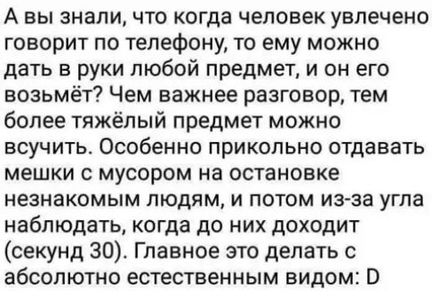 А вы знали что когда человек увлечено говорит по телефону то ему можно дать в руки любой предмет и он его возьмёт Чем важнее разговор тем более тяжёлый предмет можно всучить Особенно прикольно отдавать мешки с мусором на остановке незнакомым людям и потом из за угла наблюдать когда до них доходит секунд 30 Главное это делать с абсолютно естественным видом
