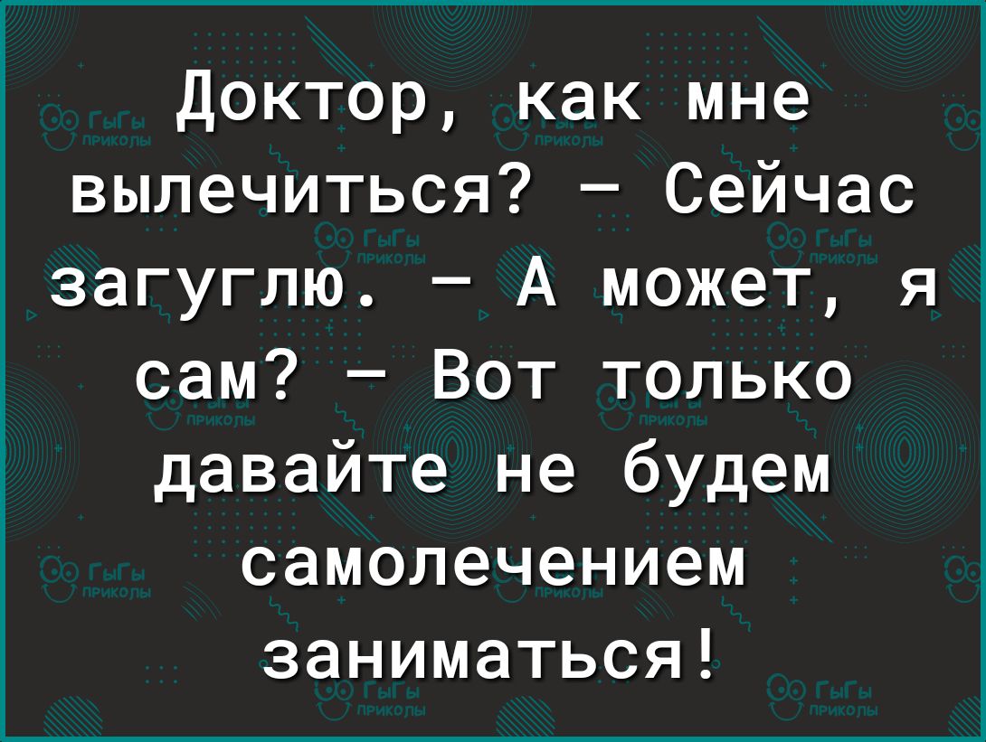 Доктор как мне вылечиться Сейчас загуглю А может я сам Вот только давайте не будем самолечением заниматься