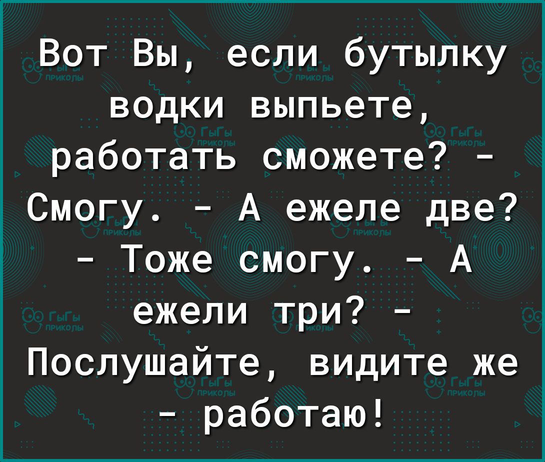 Вот Вы если бутылку водки выпьете работать сможете Смогу А ежеле две Тоже смогу А ежели три Послушайте видите же работаю