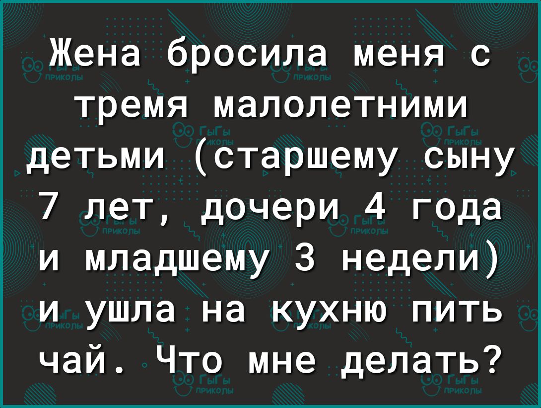 Жена бросила меня с тремя малолетними детьми старшему сыну 7 лет дочери 4 года и младшему 3 недели и ушла на кухню пить чай Что мне делать