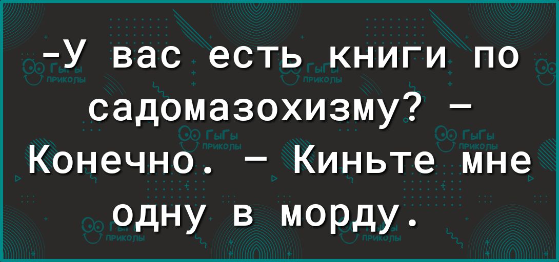 У вас есть книги по садомазохизму Конечно Киньте мне одну в морду