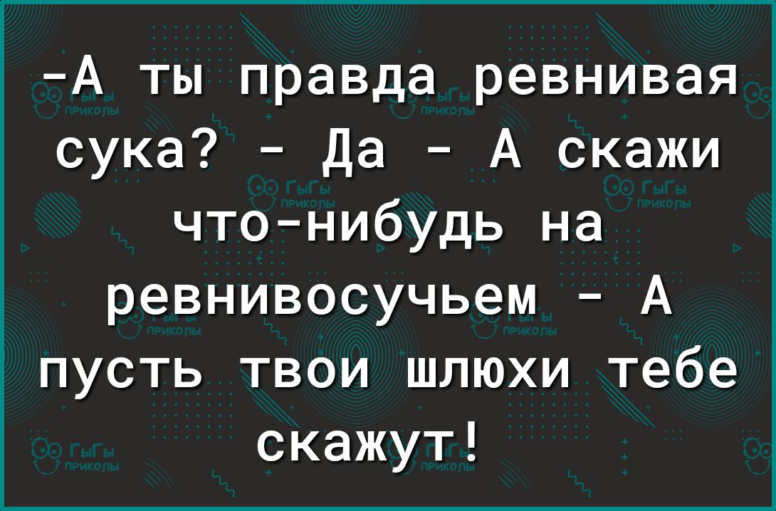 А ты правда ревнивая сука Да А скажи чтонибудь на ревнивосучьем А пусть твои шлюхи тебе скажут